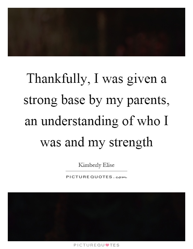 Thankfully, I was given a strong base by my parents, an understanding of who I was and my strength Picture Quote #1