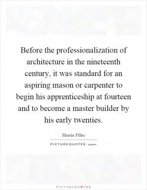 Before the professionalization of architecture in the nineteenth century, it was standard for an aspiring mason or carpenter to begin his apprenticeship at fourteen and to become a master builder by his early twenties Picture Quote #1