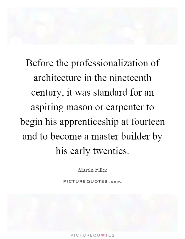 Before the professionalization of architecture in the nineteenth century, it was standard for an aspiring mason or carpenter to begin his apprenticeship at fourteen and to become a master builder by his early twenties Picture Quote #1