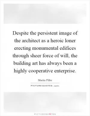 Despite the persistent image of the architect as a heroic loner erecting monumental edifices through sheer force of will, the building art has always been a highly cooperative enterprise Picture Quote #1