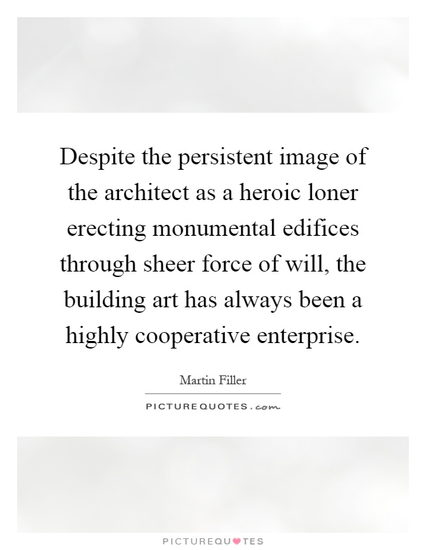 Despite the persistent image of the architect as a heroic loner erecting monumental edifices through sheer force of will, the building art has always been a highly cooperative enterprise Picture Quote #1