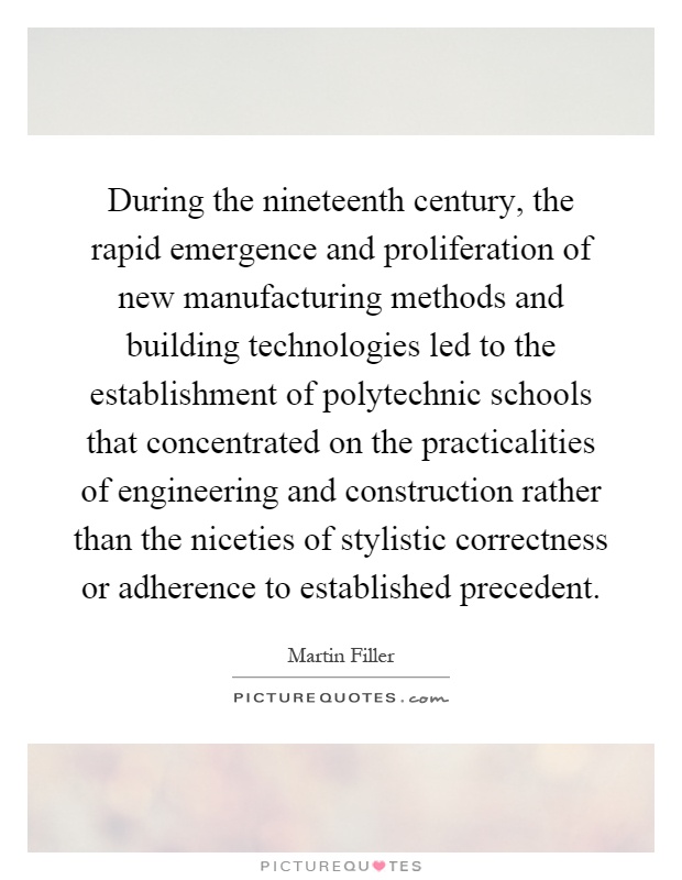 During the nineteenth century, the rapid emergence and proliferation of new manufacturing methods and building technologies led to the establishment of polytechnic schools that concentrated on the practicalities of engineering and construction rather than the niceties of stylistic correctness or adherence to established precedent Picture Quote #1