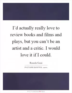 I’d actually really love to review books and films and plays, but you can’t be an artist and a critic. I would love it if I could Picture Quote #1