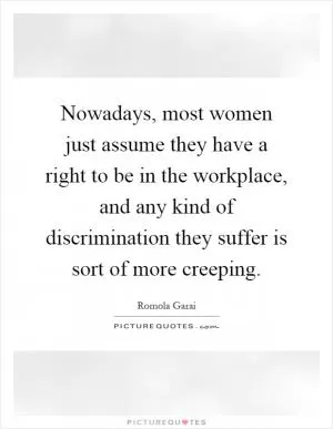 Nowadays, most women just assume they have a right to be in the workplace, and any kind of discrimination they suffer is sort of more creeping Picture Quote #1