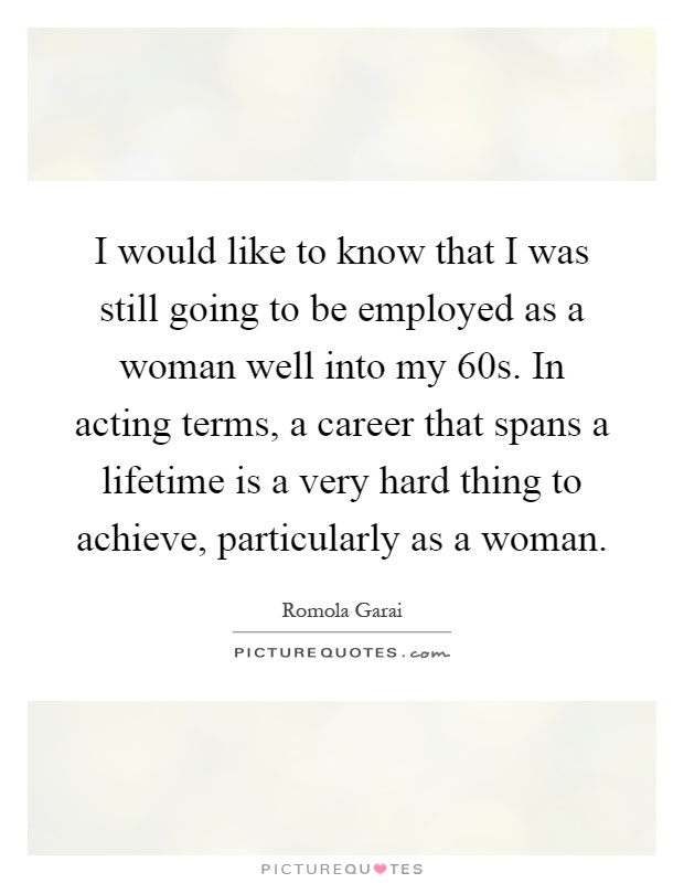 I would like to know that I was still going to be employed as a woman well into my 60s. In acting terms, a career that spans a lifetime is a very hard thing to achieve, particularly as a woman Picture Quote #1