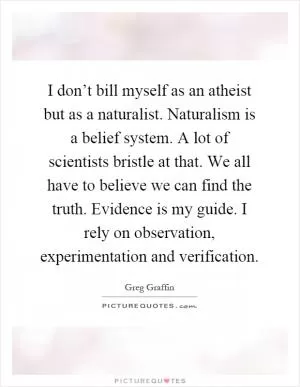 I don’t bill myself as an atheist but as a naturalist. Naturalism is a belief system. A lot of scientists bristle at that. We all have to believe we can find the truth. Evidence is my guide. I rely on observation, experimentation and verification Picture Quote #1