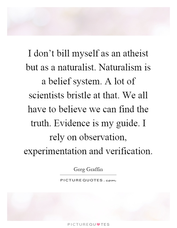 I don't bill myself as an atheist but as a naturalist. Naturalism is a belief system. A lot of scientists bristle at that. We all have to believe we can find the truth. Evidence is my guide. I rely on observation, experimentation and verification Picture Quote #1