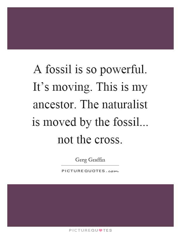 A fossil is so powerful. It's moving. This is my ancestor. The naturalist is moved by the fossil... not the cross Picture Quote #1