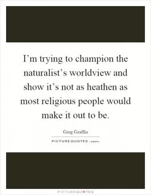 I’m trying to champion the naturalist’s worldview and show it’s not as heathen as most religious people would make it out to be Picture Quote #1