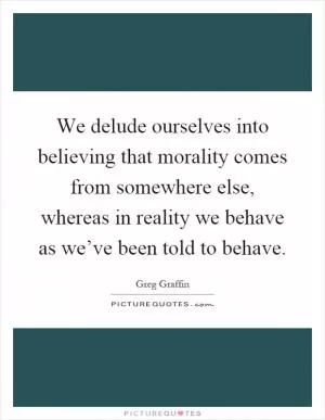We delude ourselves into believing that morality comes from somewhere else, whereas in reality we behave as we’ve been told to behave Picture Quote #1