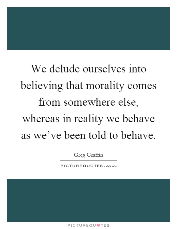 We delude ourselves into believing that morality comes from somewhere else, whereas in reality we behave as we've been told to behave Picture Quote #1