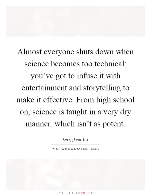 Almost everyone shuts down when science becomes too technical; you've got to infuse it with entertainment and storytelling to make it effective. From high school on, science is taught in a very dry manner, which isn't as potent Picture Quote #1