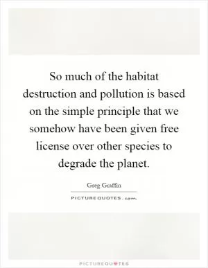So much of the habitat destruction and pollution is based on the simple principle that we somehow have been given free license over other species to degrade the planet Picture Quote #1