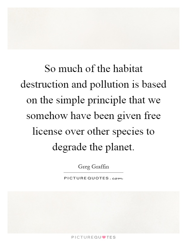 So much of the habitat destruction and pollution is based on the simple principle that we somehow have been given free license over other species to degrade the planet Picture Quote #1