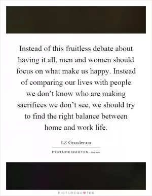 Instead of this fruitless debate about having it all, men and women should focus on what make us happy. Instead of comparing our lives with people we don’t know who are making sacrifices we don’t see, we should try to find the right balance between home and work life Picture Quote #1