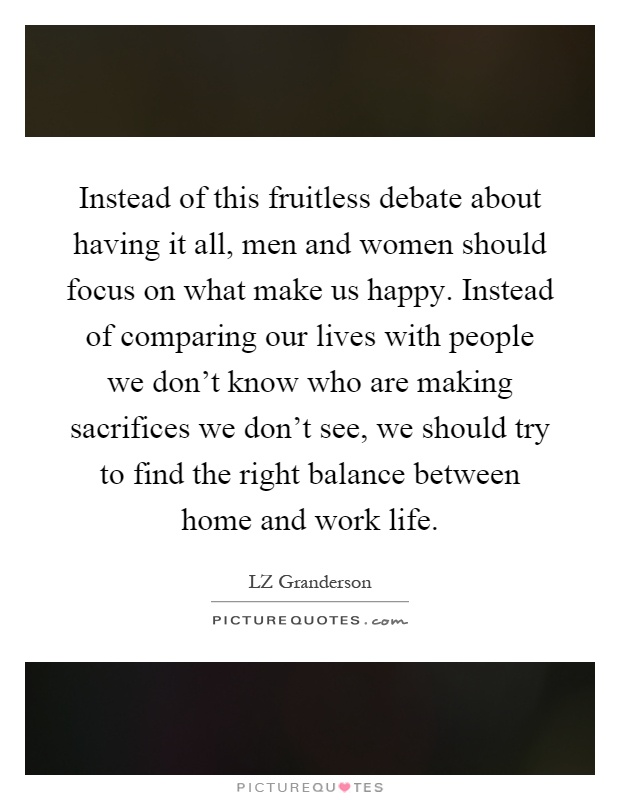 Instead of this fruitless debate about having it all, men and women should focus on what make us happy. Instead of comparing our lives with people we don't know who are making sacrifices we don't see, we should try to find the right balance between home and work life Picture Quote #1