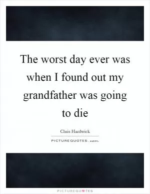 The worst day ever was when I found out my grandfather was going to die Picture Quote #1