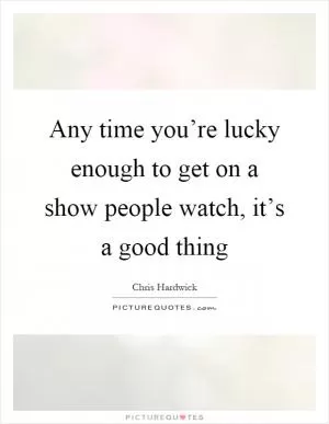 Any time you’re lucky enough to get on a show people watch, it’s a good thing Picture Quote #1