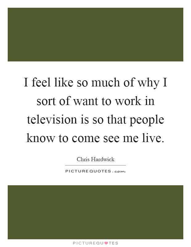 I feel like so much of why I sort of want to work in television is so that people know to come see me live Picture Quote #1
