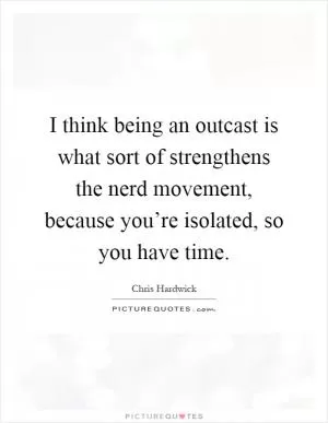 I think being an outcast is what sort of strengthens the nerd movement, because you’re isolated, so you have time Picture Quote #1