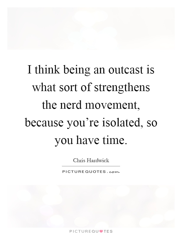 I think being an outcast is what sort of strengthens the nerd movement, because you're isolated, so you have time Picture Quote #1