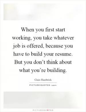 When you first start working, you take whatever job is offered, because you have to build your resume. But you don’t think about what you’re building Picture Quote #1