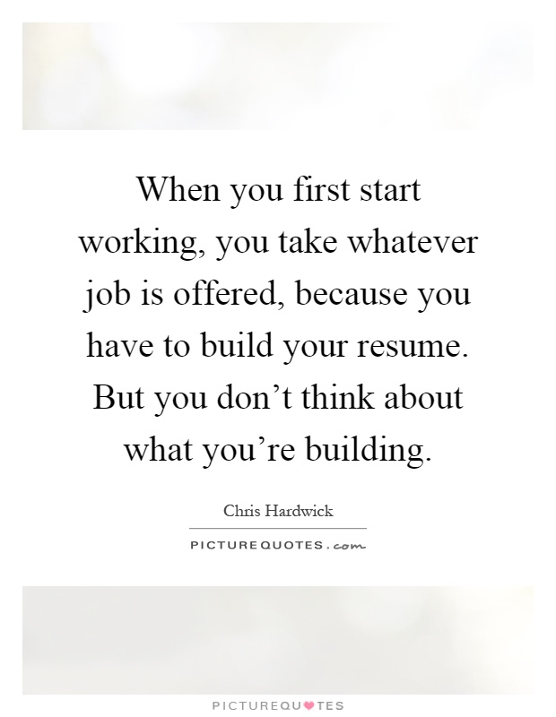 When you first start working, you take whatever job is offered, because you have to build your resume. But you don't think about what you're building Picture Quote #1