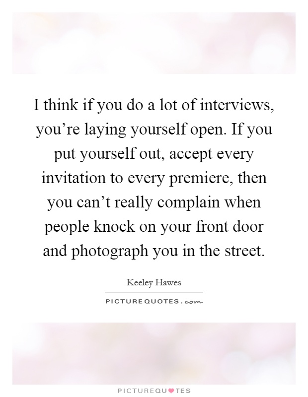 I think if you do a lot of interviews, you're laying yourself open. If you put yourself out, accept every invitation to every premiere, then you can't really complain when people knock on your front door and photograph you in the street Picture Quote #1