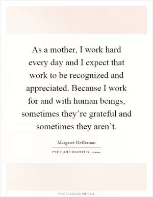 As a mother, I work hard every day and I expect that work to be recognized and appreciated. Because I work for and with human beings, sometimes they’re grateful and sometimes they aren’t Picture Quote #1