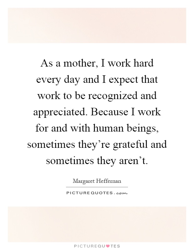 As a mother, I work hard every day and I expect that work to be recognized and appreciated. Because I work for and with human beings, sometimes they're grateful and sometimes they aren't Picture Quote #1