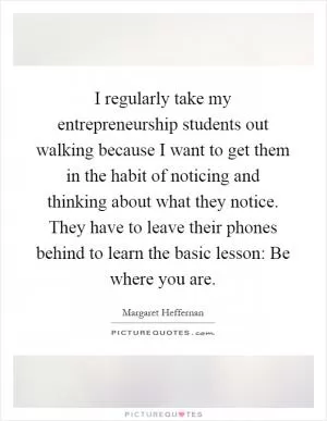 I regularly take my entrepreneurship students out walking because I want to get them in the habit of noticing and thinking about what they notice. They have to leave their phones behind to learn the basic lesson: Be where you are Picture Quote #1