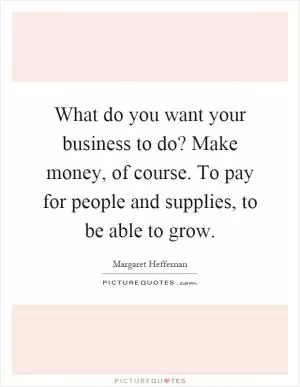 What do you want your business to do? Make money, of course. To pay for people and supplies, to be able to grow Picture Quote #1
