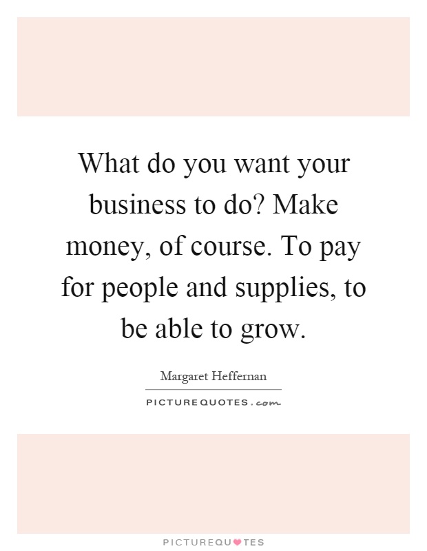 What do you want your business to do? Make money, of course. To pay for people and supplies, to be able to grow Picture Quote #1