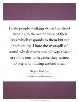I hate people walking down the street listening to the soundtrack of their lives which responds to them but not their setting. I hate the overspill of sound which metro and subway riders are oblivious to because they notice no one and nothing around them Picture Quote #1