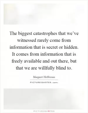 The biggest catastrophes that we’ve witnessed rarely come from information that is secret or hidden. It comes from information that is freely available and out there, but that we are willfully blind to Picture Quote #1