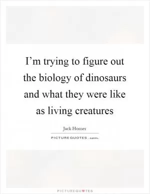I’m trying to figure out the biology of dinosaurs and what they were like as living creatures Picture Quote #1