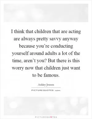 I think that children that are acting are always pretty savvy anyway because you’re conducting yourself around adults a lot of the time, aren’t you? But there is this worry now that children just want to be famous Picture Quote #1