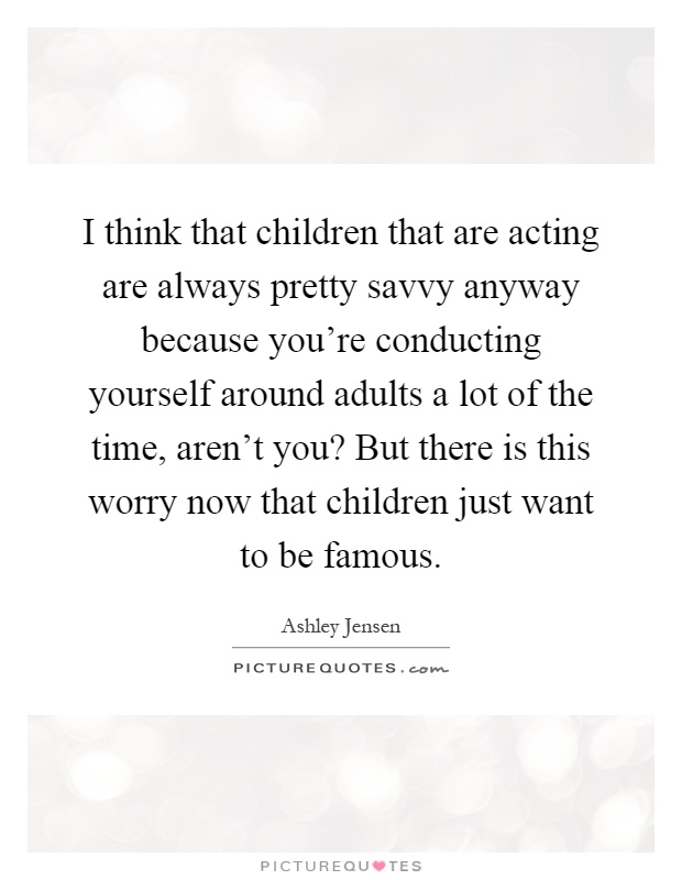 I think that children that are acting are always pretty savvy anyway because you're conducting yourself around adults a lot of the time, aren't you? But there is this worry now that children just want to be famous Picture Quote #1