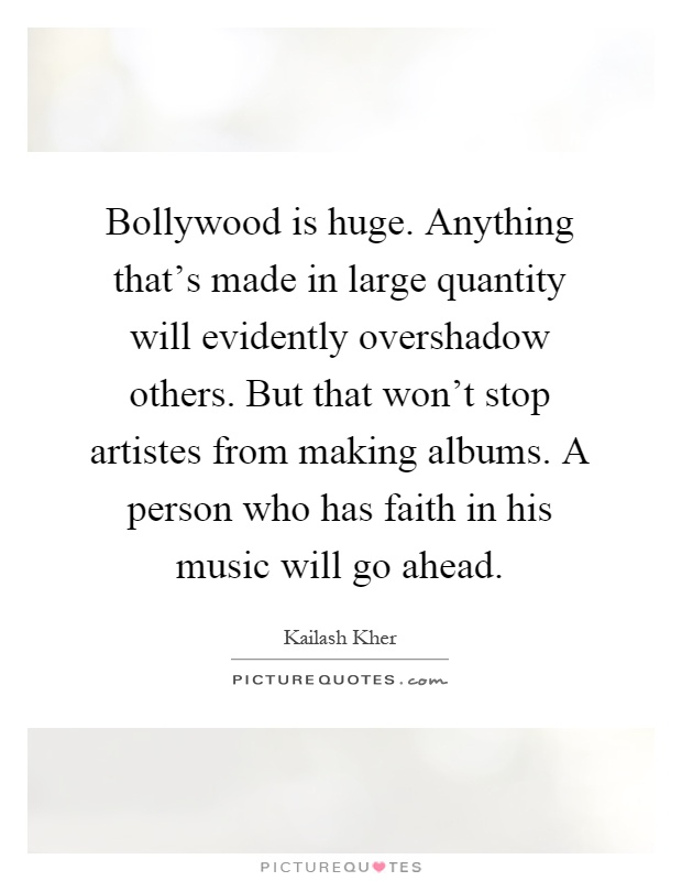 Bollywood is huge. Anything that's made in large quantity will evidently overshadow others. But that won't stop artistes from making albums. A person who has faith in his music will go ahead Picture Quote #1