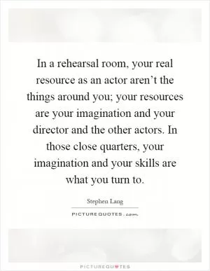 In a rehearsal room, your real resource as an actor aren’t the things around you; your resources are your imagination and your director and the other actors. In those close quarters, your imagination and your skills are what you turn to Picture Quote #1