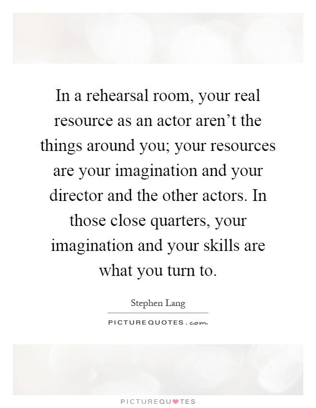 In a rehearsal room, your real resource as an actor aren't the things around you; your resources are your imagination and your director and the other actors. In those close quarters, your imagination and your skills are what you turn to Picture Quote #1