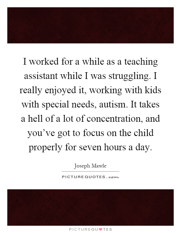 I worked for a while as a teaching assistant while I was struggling. I really enjoyed it, working with kids with special needs, autism. It takes a hell of a lot of concentration, and you've got to focus on the child properly for seven hours a day Picture Quote #1