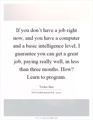 If you don’t have a job right now, and you have a computer and a basic intelligence level, I guarantee you can get a great job, paying really well, in less than three months. How? Learn to program Picture Quote #1