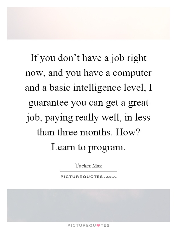 If you don't have a job right now, and you have a computer and a basic intelligence level, I guarantee you can get a great job, paying really well, in less than three months. How? Learn to program Picture Quote #1