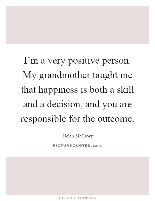 I'm a very positive person. My grandmother taught me that happiness is both a skill and a decision, and you are responsible for the outcome Picture Quote #1