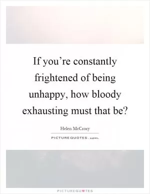 If you’re constantly frightened of being unhappy, how bloody exhausting must that be? Picture Quote #1