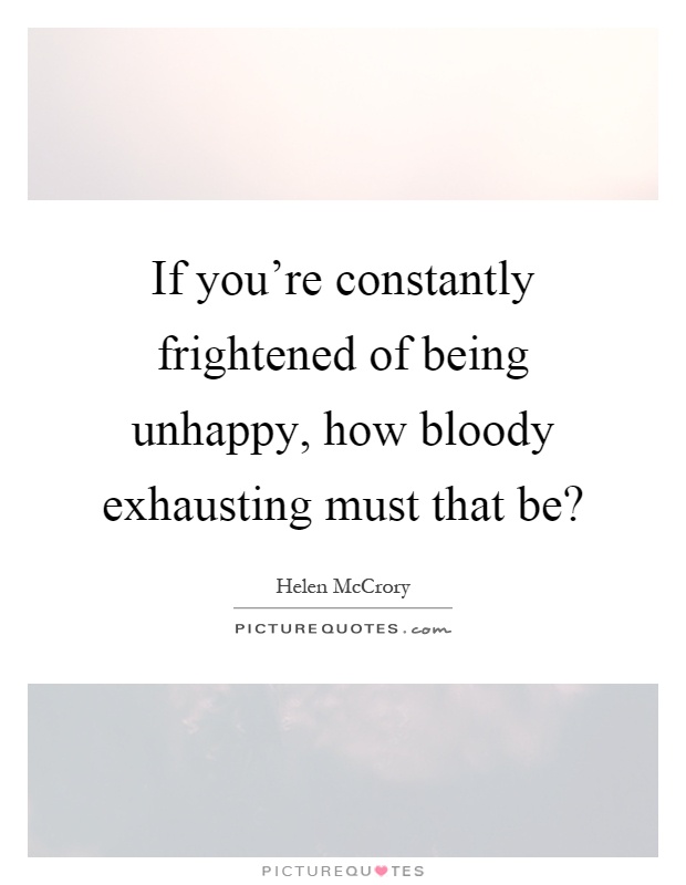 If you're constantly frightened of being unhappy, how bloody exhausting must that be? Picture Quote #1