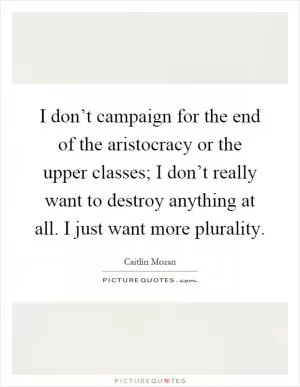 I don’t campaign for the end of the aristocracy or the upper classes; I don’t really want to destroy anything at all. I just want more plurality Picture Quote #1