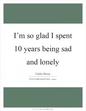 I’m so glad I spent 10 years being sad and lonely Picture Quote #1