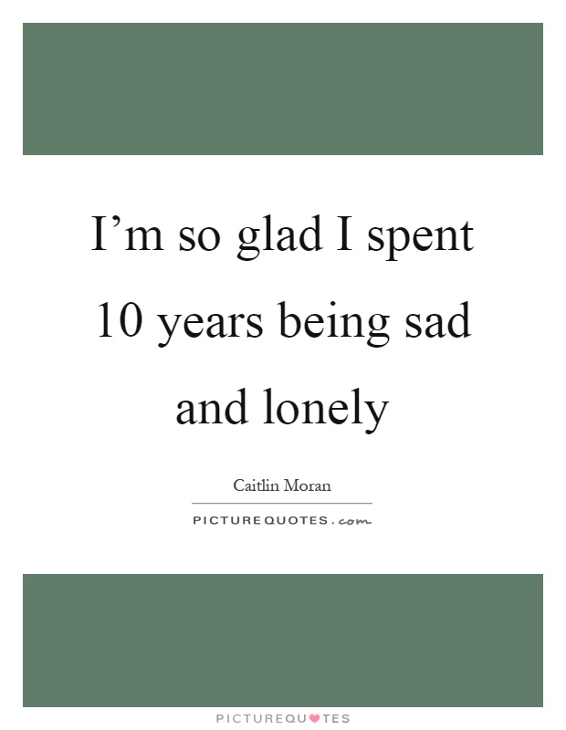 I'm so glad I spent 10 years being sad and lonely Picture Quote #1
